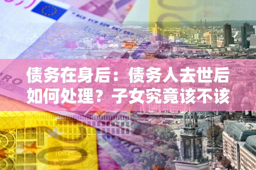 北京债务在身后：债务人去世后如何处理？子女究竟该不该还钱？