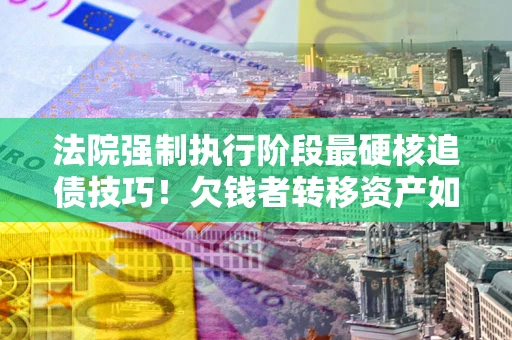 北京法院强制执行阶段最硬核追债技巧！欠钱者转移资产如何破解？