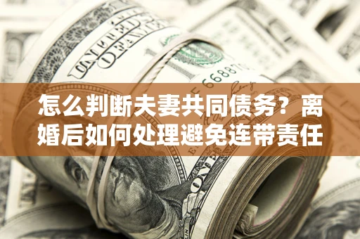 北京怎么判断夫妻共同债务？离婚后如何处理避免连带责任？